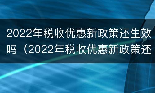 2022年税收优惠新政策还生效吗（2022年税收优惠新政策还生效吗山东）