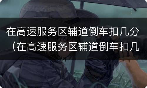 在高速服务区辅道倒车扣几分（在高速服务区辅道倒车扣几分罚多少钱）