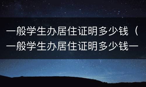 一般学生办居住证明多少钱（一般学生办居住证明多少钱一个）