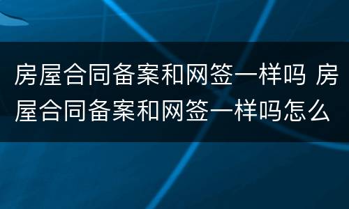 房屋合同备案和网签一样吗 房屋合同备案和网签一样吗怎么办