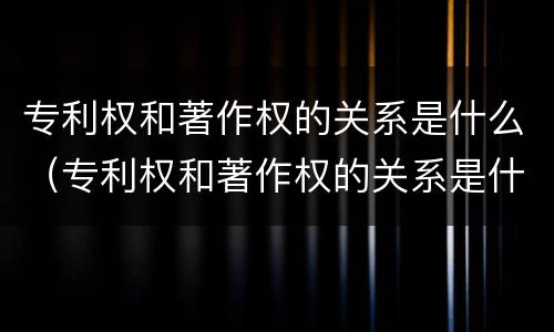 专利权和著作权的关系是什么（专利权和著作权的关系是什么）