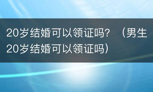 20岁结婚可以领证吗？（男生20岁结婚可以领证吗）