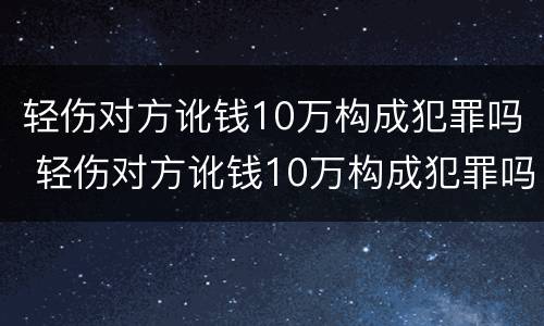 轻伤对方讹钱10万构成犯罪吗 轻伤对方讹钱10万构成犯罪吗判多少年