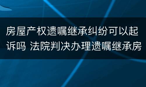 房屋产权遗嘱继承纠纷可以起诉吗 法院判决办理遗嘱继承房产