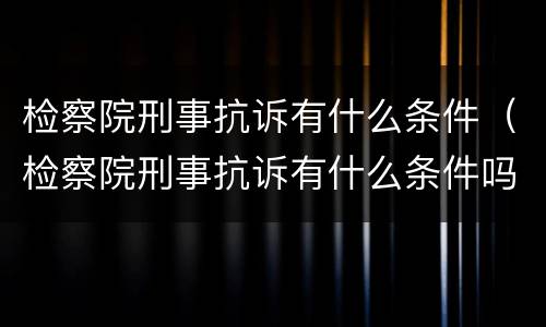 检察院刑事抗诉有什么条件（检察院刑事抗诉有什么条件吗）