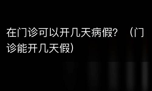 在门诊可以开几天病假？（门诊能开几天假）
