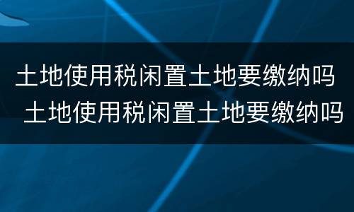 土地使用税闲置土地要缴纳吗 土地使用税闲置土地要缴纳吗