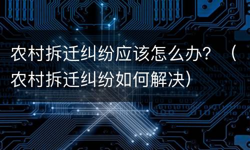 农村拆迁纠纷应该怎么办？（农村拆迁纠纷如何解决）