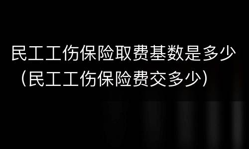 民工工伤保险取费基数是多少（民工工伤保险费交多少）