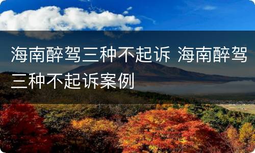 海南醉驾三种不起诉 海南醉驾三种不起诉案例