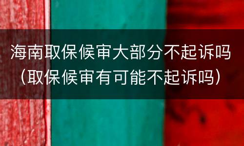 海南取保候审大部分不起诉吗（取保候审有可能不起诉吗）