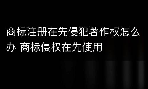 商标注册在先侵犯著作权怎么办 商标侵权在先使用