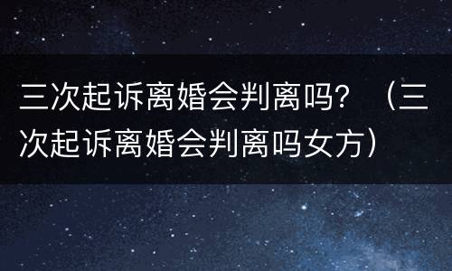 三次起诉离婚会判离吗？（三次起诉离婚会判离吗女方）