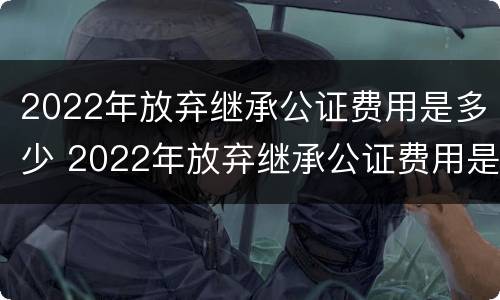 2022年放弃继承公证费用是多少 2022年放弃继承公证费用是多少呢