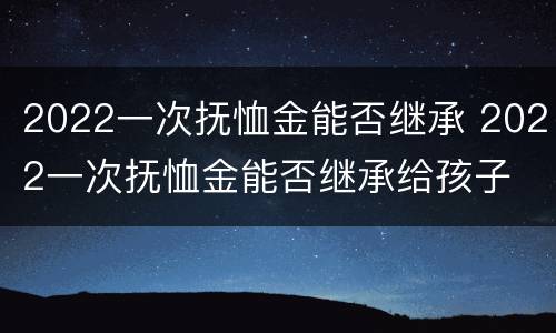 2022一次抚恤金能否继承 2022一次抚恤金能否继承给孩子