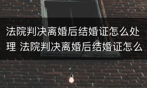 法院判决离婚后结婚证怎么处理 法院判决离婚后结婚证怎么处理的