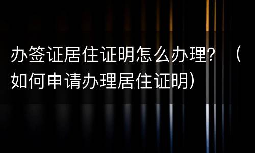 办签证居住证明怎么办理？（如何申请办理居住证明）