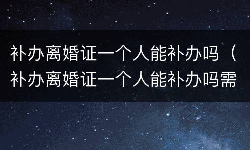 补办离婚证一个人能补办吗（补办离婚证一个人能补办吗需要多久）