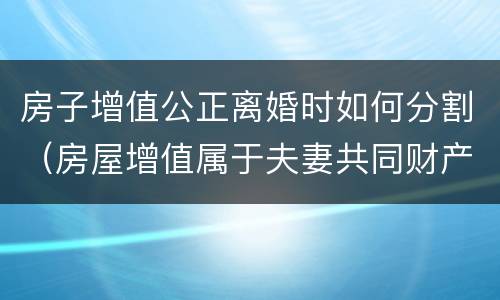房子增值公正离婚时如何分割（房屋增值属于夫妻共同财产吗）