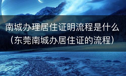 南城办理居住证明流程是什么（东莞南城办居住证的流程）