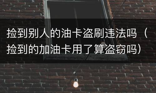 捡到别人的油卡盗刷违法吗（捡到的加油卡用了算盗窃吗）