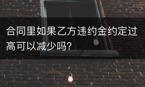 合同里如果乙方违约金约定过高可以减少吗？