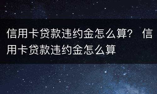 信用卡贷款违约金怎么算？ 信用卡贷款违约金怎么算