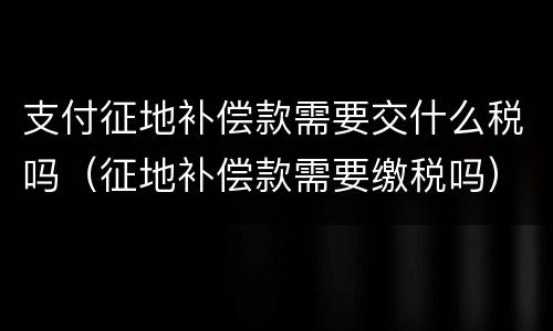 支付征地补偿款需要交什么税吗（征地补偿款需要缴税吗）