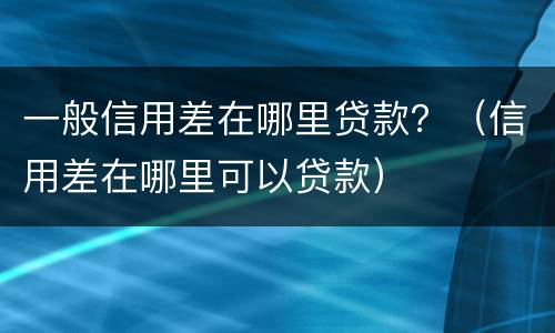 一般信用差在哪里贷款？（信用差在哪里可以贷款）