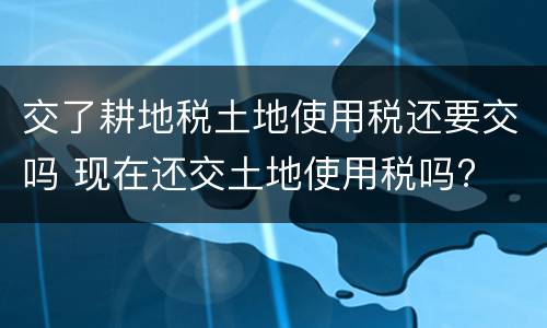 交了耕地税土地使用税还要交吗 现在还交土地使用税吗?
