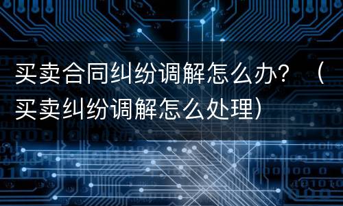 买卖合同纠纷调解怎么办？（买卖纠纷调解怎么处理）