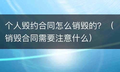 个人毁约合同怎么销毁的？（销毁合同需要注意什么）