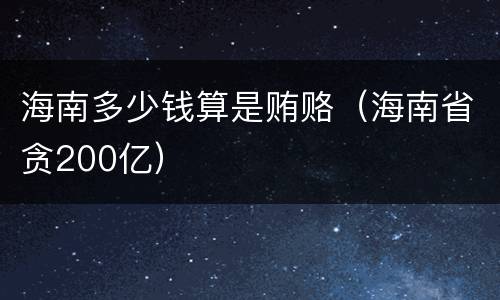 海南多少钱算是贿赂（海南省贪200亿）