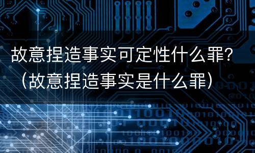 故意捏造事实可定性什么罪？（故意捏造事实是什么罪）