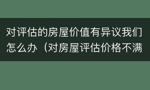 对评估的房屋价值有异议我们怎么办（对房屋评估价格不满意,如何提出异议）