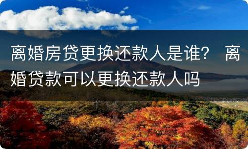 离婚房贷更换还款人是谁？ 离婚贷款可以更换还款人吗