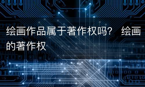 绘画作品属于著作权吗？ 绘画的著作权