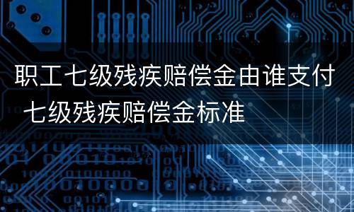 职工七级残疾赔偿金由谁支付 七级残疾赔偿金标准