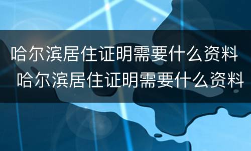 哈尔滨居住证明需要什么资料 哈尔滨居住证明需要什么资料办理