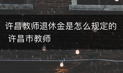 许昌教师退休金是怎么规定的 许昌市教师