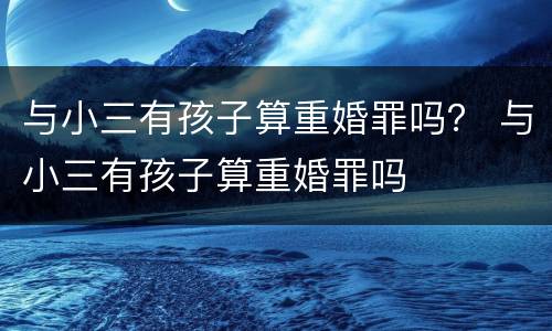 与小三有孩子算重婚罪吗？ 与小三有孩子算重婚罪吗