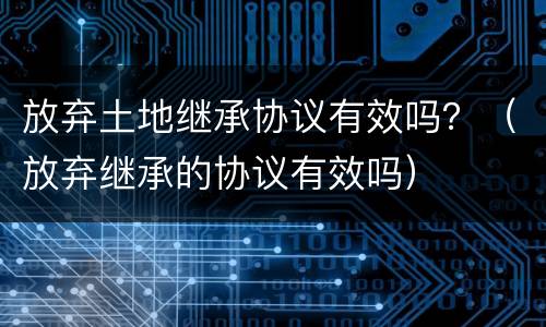 放弃土地继承协议有效吗？（放弃继承的协议有效吗）