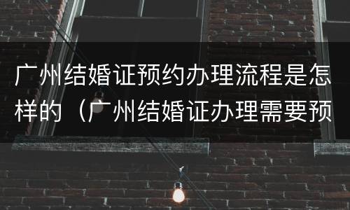 广州结婚证预约办理流程是怎样的（广州结婚证办理需要预约吗）