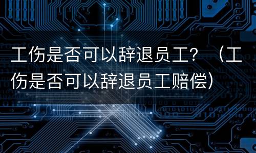 工伤是否可以辞退员工？（工伤是否可以辞退员工赔偿）