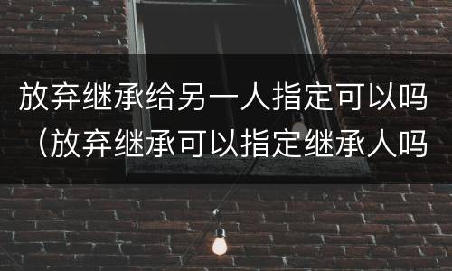 放弃继承给另一人指定可以吗（放弃继承可以指定继承人吗）