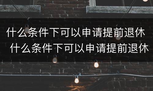 什么条件下可以申请提前退休 什么条件下可以申请提前退休呢