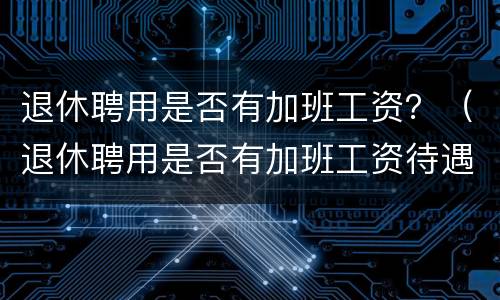 退休聘用是否有加班工资？（退休聘用是否有加班工资待遇）