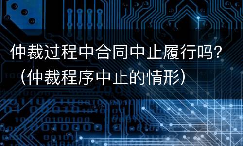 仲裁过程中合同中止履行吗？（仲裁程序中止的情形）