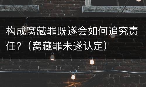 构成窝藏罪既遂会如何追究责任?（窝藏罪未遂认定）