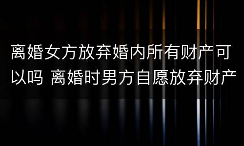 离婚女方放弃婚内所有财产可以吗 离婚时男方自愿放弃财产